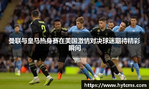 曼联与皇马热身赛在美国激情对决球迷期待精彩瞬间